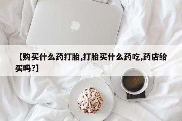 米非司酮片在线购微信【购买什么药打胎,打胎买什么药吃,药店给买吗?】